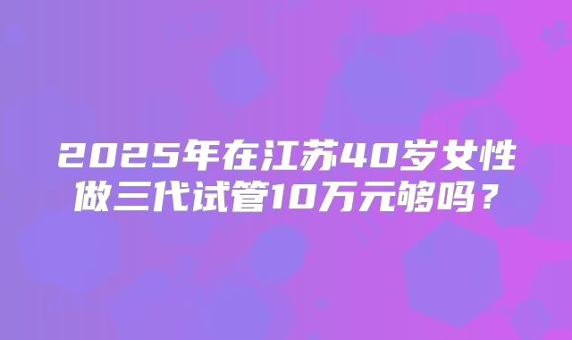 2025年在江苏40岁女性做三代试管10万元够吗？