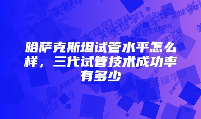 哈萨克斯坦试管水平怎么样,三代试管技术成功率有多少