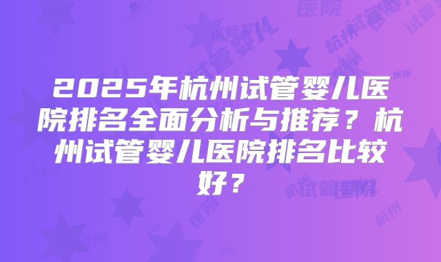 2025年杭州试管婴儿医院排名全面分析与推荐？杭州试管婴儿医院排名比较好？