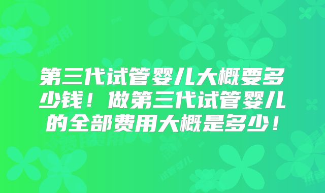 第三代试管婴儿大概要多少钱！做第三代试管婴儿的全部费用大概是多少！