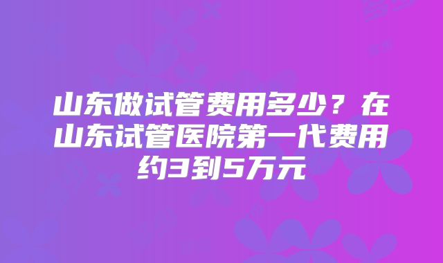 山东做试管费用多少？在山东试管医院第一代费用约3到5万元