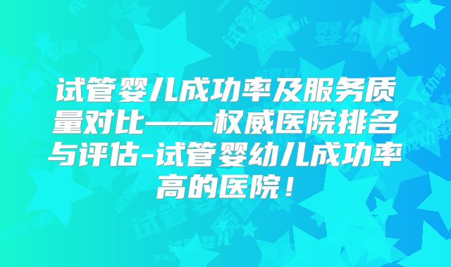 试管婴儿成功率及服务质量对比——权威医院排名与评估-试管婴幼儿成功率高的医院！