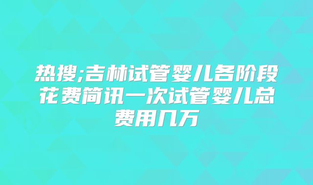 热搜;吉林试管婴儿各阶段花费简讯一次试管婴儿总费用几万
