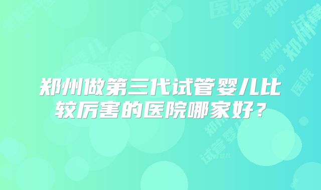 郑州做第三代试管婴儿比较厉害的医院哪家好？