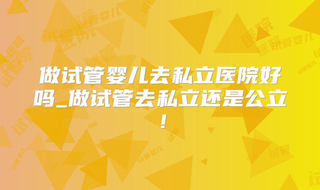 做试管婴儿去私立医院好吗_做试管去私立还是公立！
