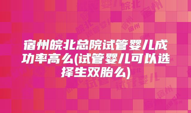 宿州皖北总院试管婴儿成功率高么(试管婴儿可以选择生双胎么)