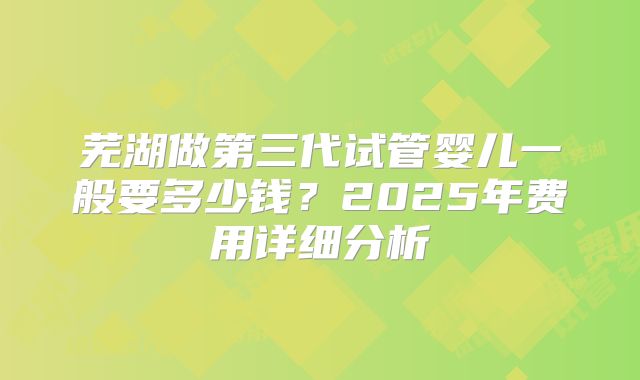 芜湖做第三代试管婴儿一般要多少钱？2025年费用详细分析