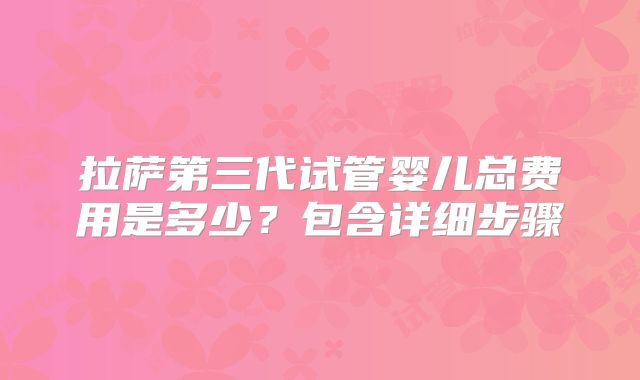 拉萨第三代试管婴儿总费用是多少？包含详细步骤