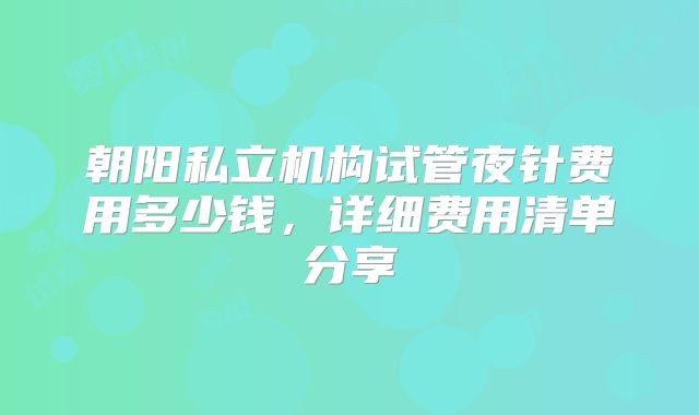 朝阳私立机构试管夜针费用多少钱,详细费用清单分享
