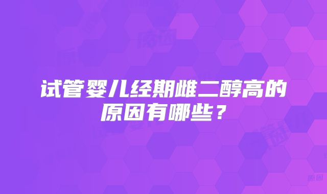 试管婴儿经期雌二醇高的原因有哪些?