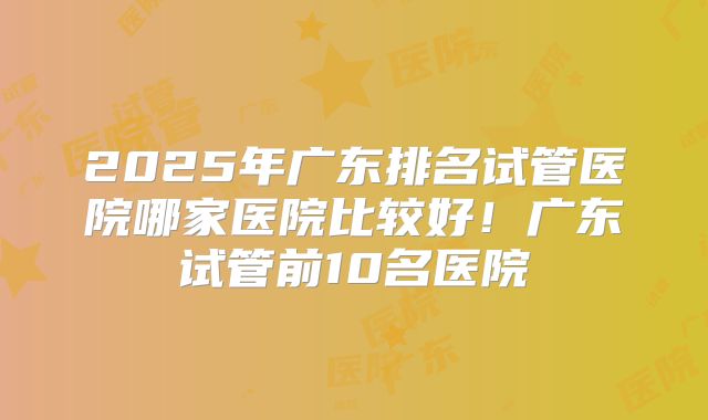 2025年广东排名试管医院哪家医院比较好！广东试管前10名医院