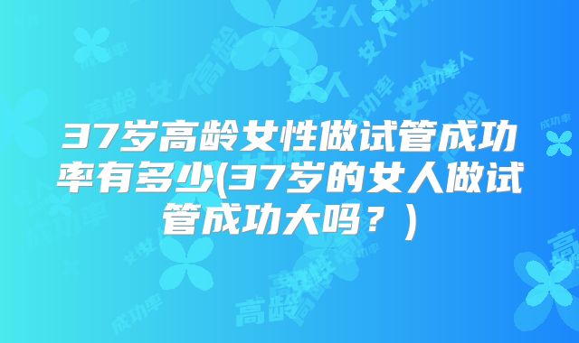 37岁高龄女性做试管成功率有多少(37岁的女人做试管成功大吗?)
