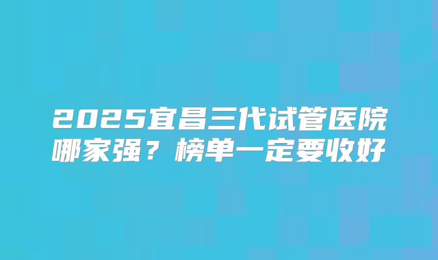 2025宜昌三代试管医院哪家强?榜单一定要收好