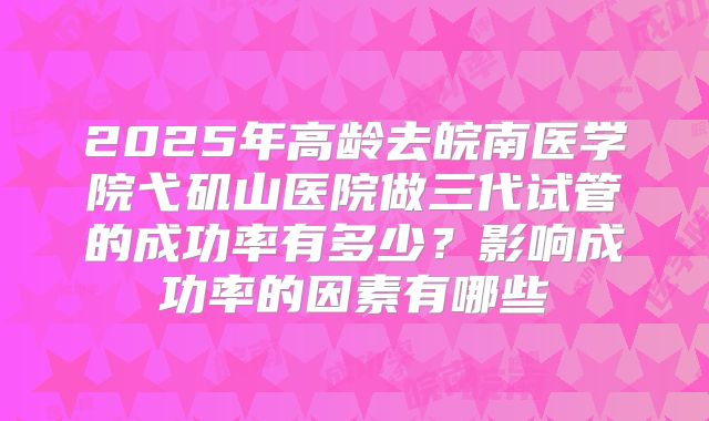 2025年高龄去皖南医学院弋矶山医院做三代试管的成功率有多少?影响成功率的因素有哪些