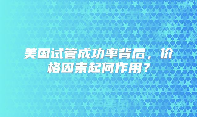 美国试管成功率背后，价格因素起何作用？