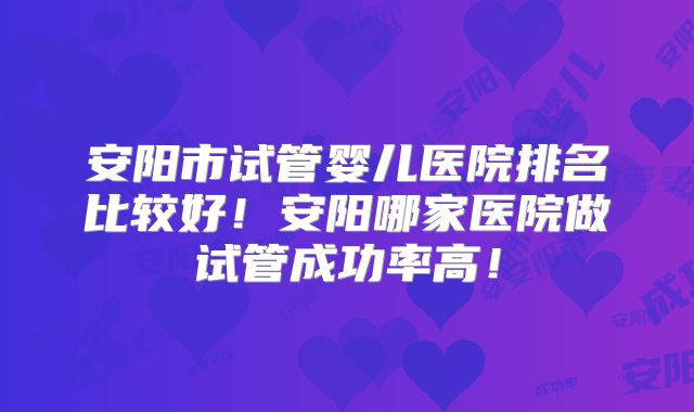 安阳市试管婴儿医院排名比较好!安阳哪家医院做试管成功率高!