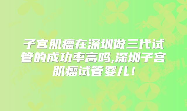 子宫肌瘤在深圳做三代试管的成功率高吗,深圳子宫肌瘤试管婴儿！