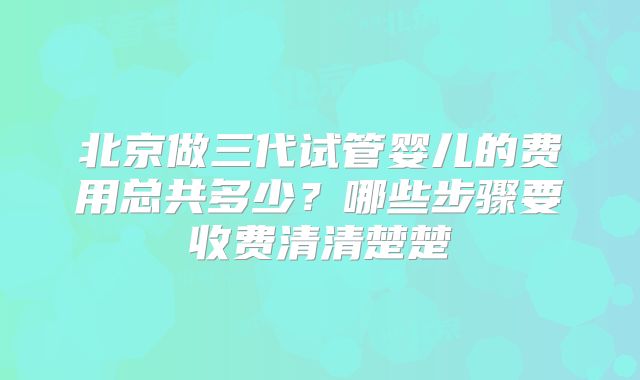 北京做三代试管婴儿的费用总共多少？哪些步骤要收费清清楚楚