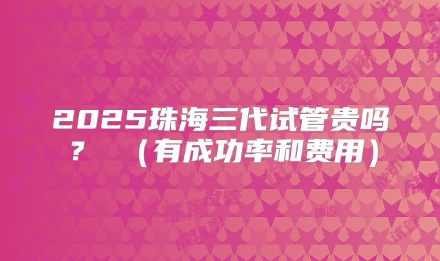 2025珠海三代试管贵吗？ （有成功率和费用）