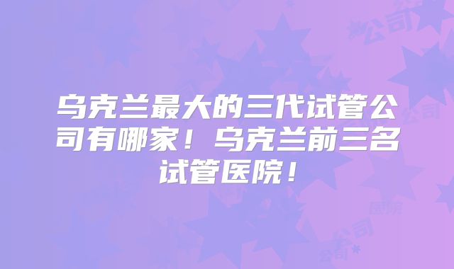 乌克兰最大的三代试管公司有哪家!乌克兰前三名试管医院!