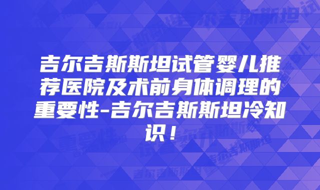 吉尔吉斯斯坦试管婴儿推荐医院及术前身体调理的重要性-吉尔吉斯斯坦冷知识!