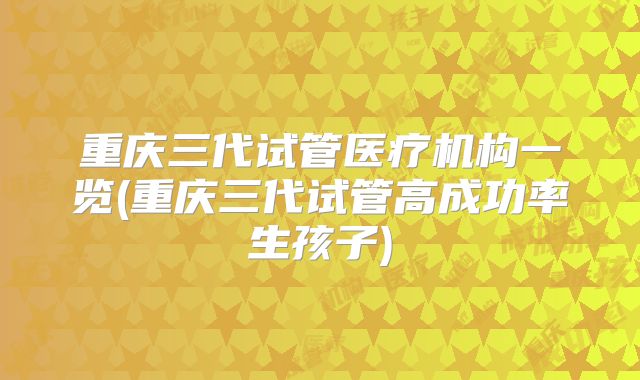 重庆三代试管医疗机构一览(重庆三代试管高成功率生孩子)