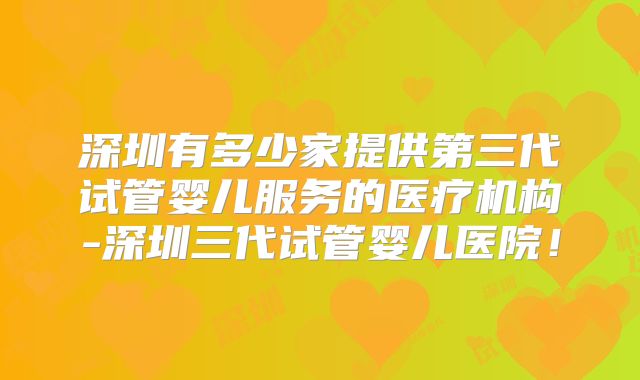深圳有多少家提供第三代试管婴儿服务的医疗机构-深圳三代试管婴儿医院！