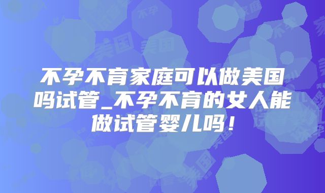 不孕不育家庭可以做美国吗试管_不孕不育的女人能做试管婴儿吗！