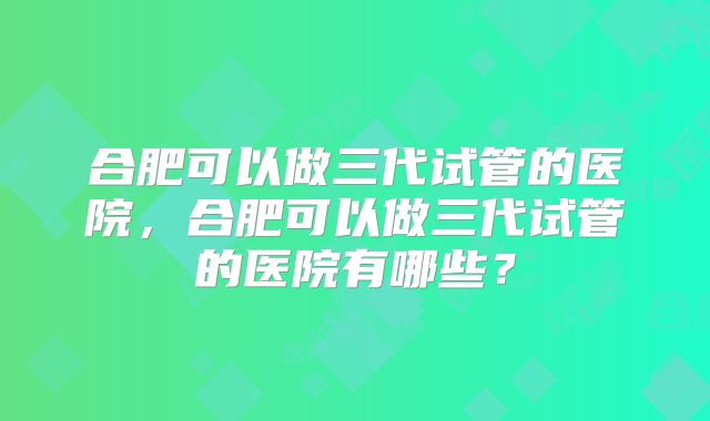 合肥可以做三代试管的医院，合肥可以做三代试管的医院有哪些？