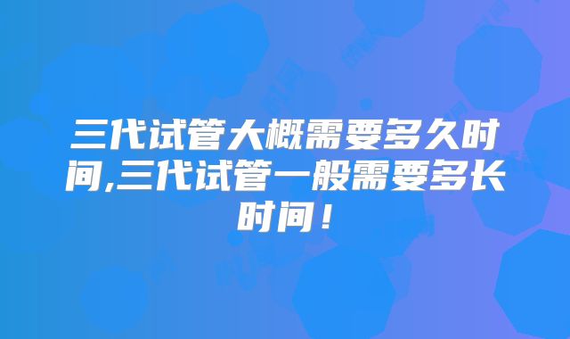 三代试管大概需要多久时间,三代试管一般需要多长时间!