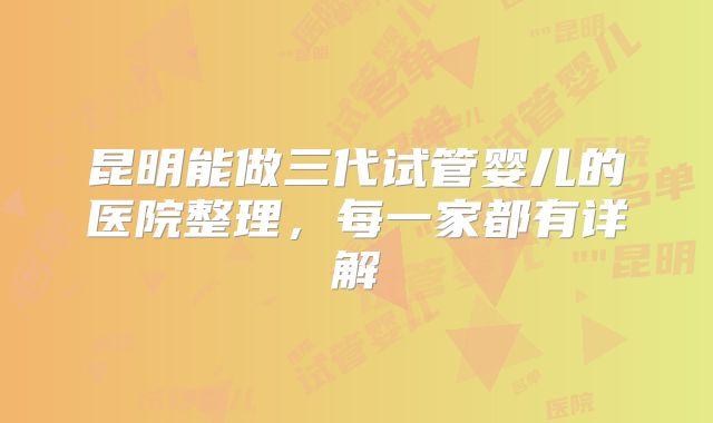 昆明能做三代试管婴儿的医院整理,每一家都有详解