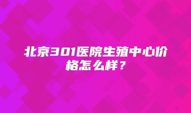 北京301医院生殖中心价格怎么样?