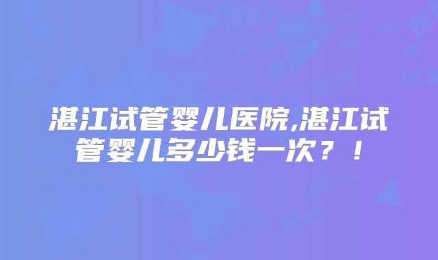 湛江试管婴儿医院,湛江试管婴儿多少钱一次?!