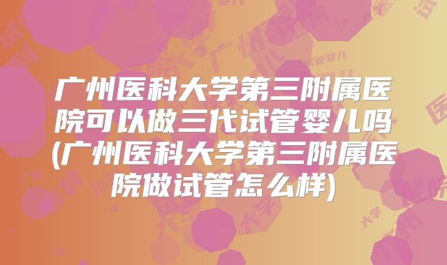 广州医科大学第三附属医院可以做三代试管婴儿吗(广州医科大学第三附属医院做试管怎么样)