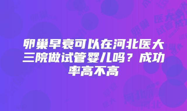 卵巢早衰可以在河北医大三院做试管婴儿吗？成功率高不高