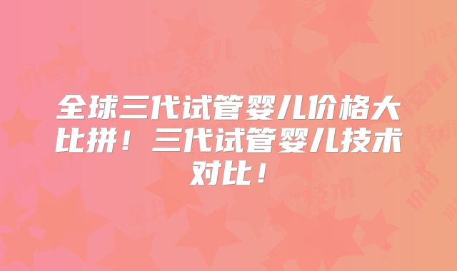 全球三代试管婴儿价格大比拼！三代试管婴儿技术对比！