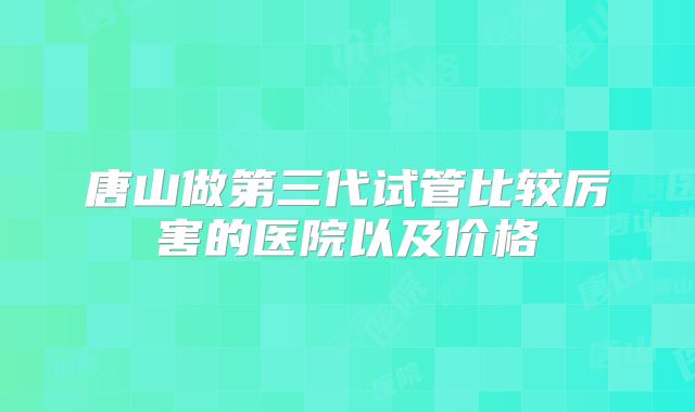 唐山做第三代试管比较厉害的医院以及价格