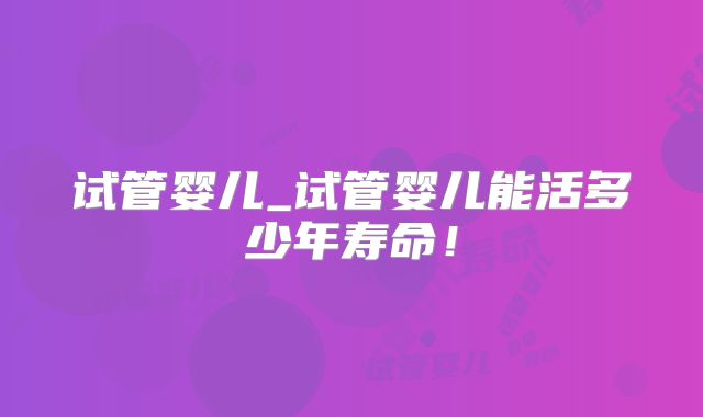 试管婴儿_试管婴儿能活多少年寿命！