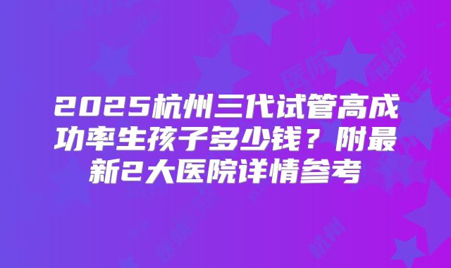 2025杭州三代试管高成功率生孩子多少钱?附最新2大医院详情参考