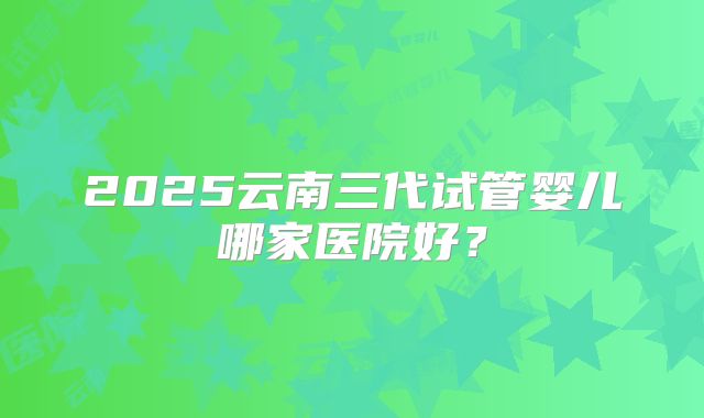 2025云南三代试管婴儿哪家医院好？