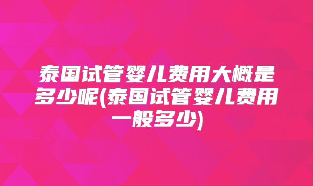 泰国试管婴儿费用大概是多少呢(泰国试管婴儿费用一般多少)