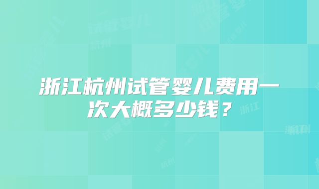 浙江杭州试管婴儿费用一次大概多少钱?