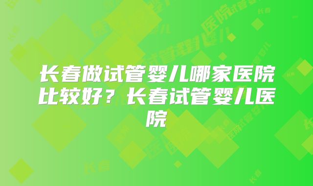 长春做试管婴儿哪家医院比较好？长春试管婴儿医院