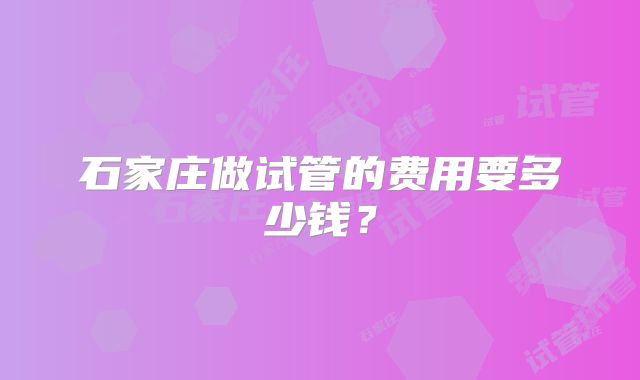 石家庄做试管的费用要多少钱？