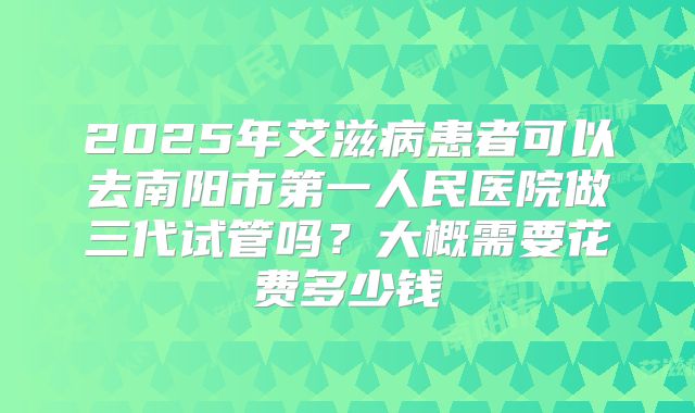 2025年艾滋病患者可以去南阳市第一人民医院做三代试管吗?大概需要花费多少钱