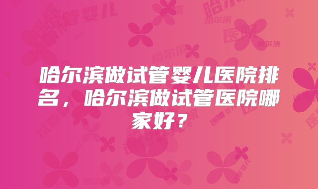 哈尔滨做试管婴儿医院排名，哈尔滨做试管医院哪家好？