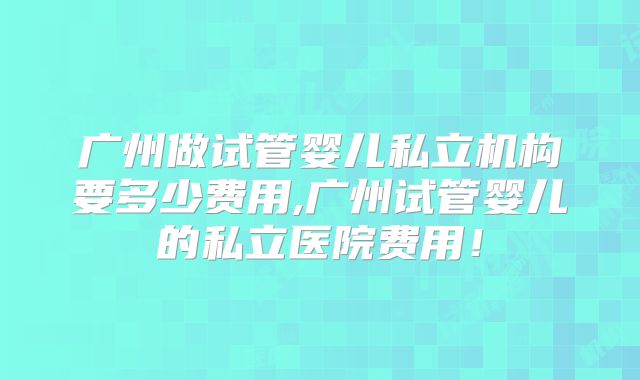 广州做试管婴儿私立机构要多少费用,广州试管婴儿的私立医院费用！