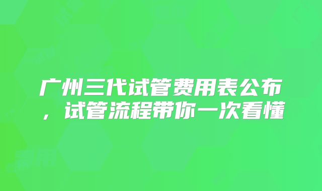 广州三代试管费用表公布，试管流程带你一次看懂