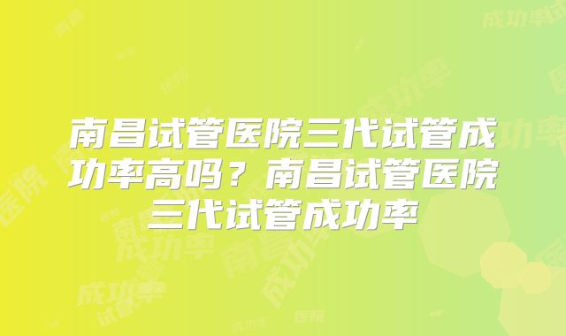 南昌试管医院三代试管成功率高吗？南昌试管医院三代试管成功率