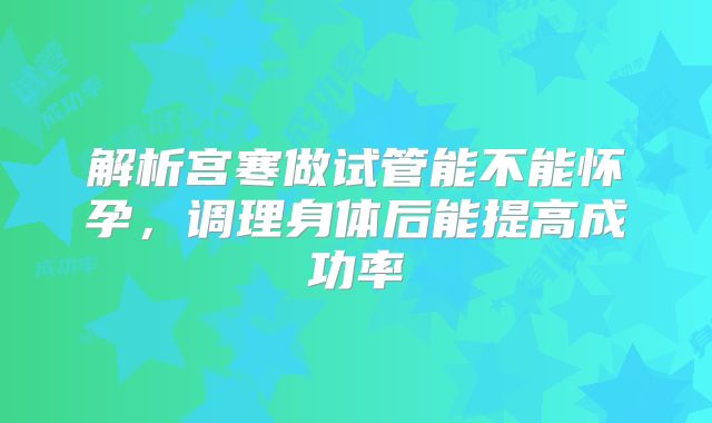 解析宫寒做试管能不能怀孕，调理身体后能提高成功率